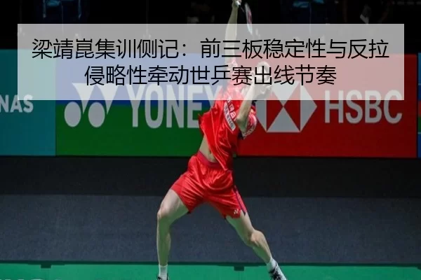 梁靖崑集训侧记：前三板稳定性与反拉侵略性牵动世乒赛出线节奏